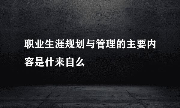 职业生涯规划与管理的主要内容是什来自么