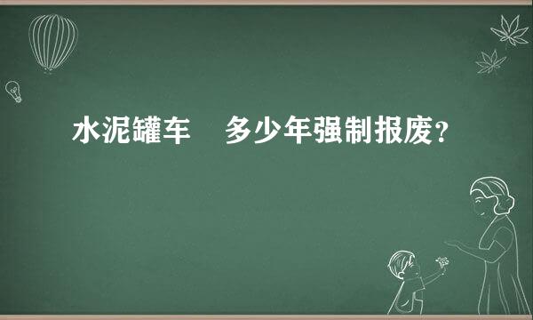 水泥罐车 多少年强制报废？
