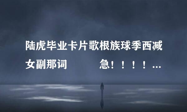 陆虎毕业卡片歌根族球季西减女副那词   急！！！！！！！！！！