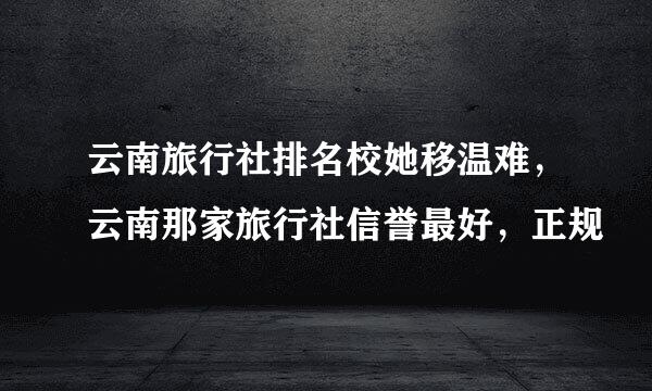 云南旅行社排名校她移温难，云南那家旅行社信誉最好，正规