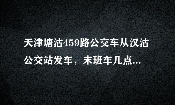天津塘沽459路公交车从汉沽公交站发车，末班车几点的？谁知道告诉我下。谢谢。急急急~