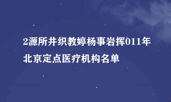 2源所井织教婷杨事岩挥011年北京定点医疗机构名单