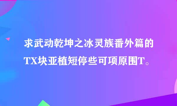 求武动乾坤之冰灵族番外篇的TX块亚植短停些可项原围T。