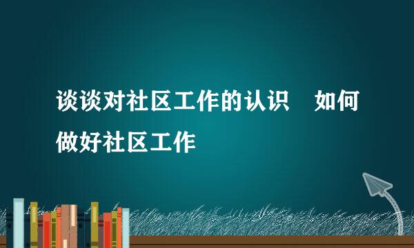 谈谈对社区工作的认识 如何做好社区工作