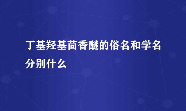 丁基羟基茴香醚的俗名和学名分别什么