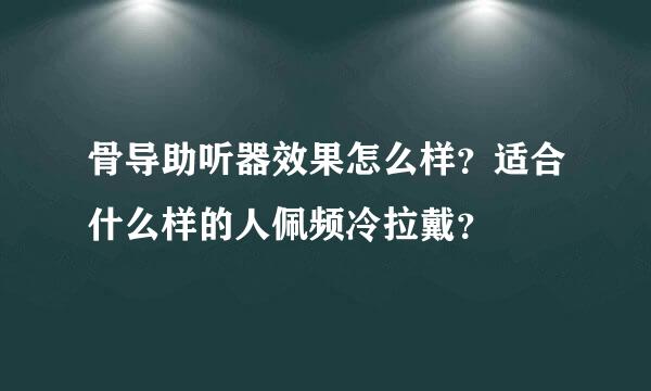 骨导助听器效果怎么样？适合什么样的人佩频冷拉戴？