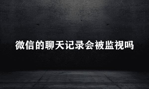 微信的聊天记录会被监视吗