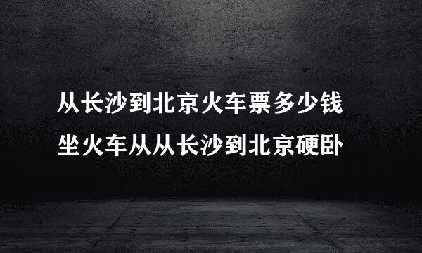 从长沙到北京火车票多少钱 坐火车从从长沙到北京硬卧
