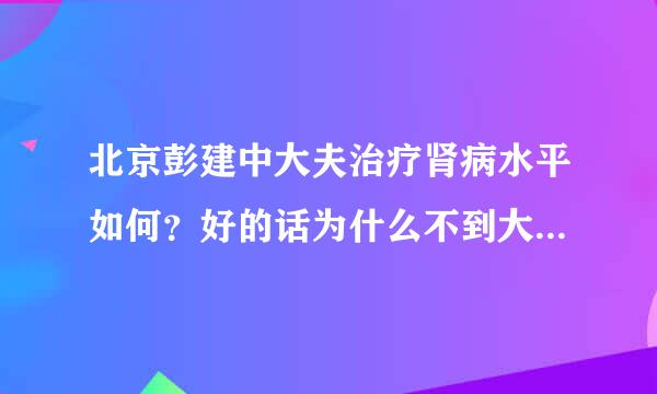 北京彭建中大夫治疗肾病水平如何？好的话为什么不到大医院工作老在中药店坐诊？