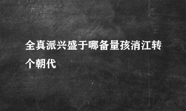 全真派兴盛于哪备量孩消江转个朝代