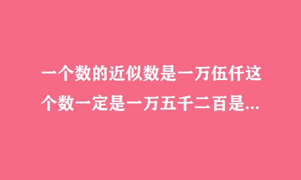 一个数的近似数是一万伍仟这个数一定是一万五千二百是对还是错