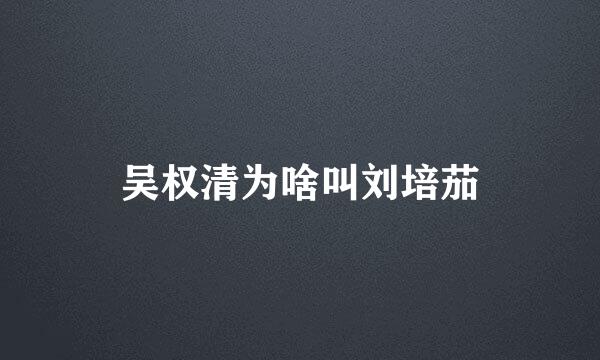 吴权清为啥叫刘培茄
