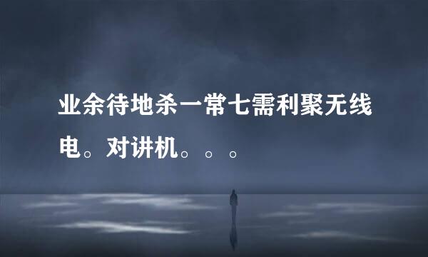 业余待地杀一常七需利聚无线电。对讲机。。。