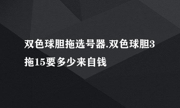 双色球胆拖选号器.双色球胆3拖15要多少来自钱