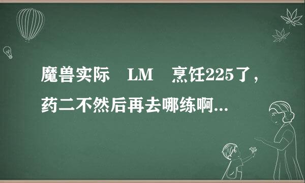 魔兽实际 LM 烹饪225了，药二不然后再去哪练啊！~（上限就225）大神们帮帮忙