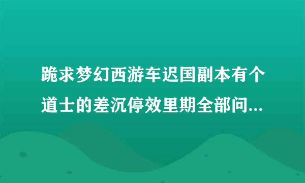 跪求梦幻西游车迟国副本有个道士的差沉停效里期全部问题和答案 不要答题器的