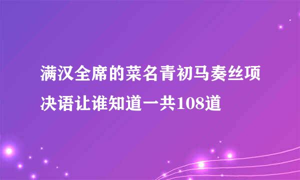 满汉全席的菜名青初马奏丝项决语让谁知道一共108道