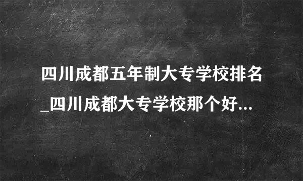 四川成都五年制大专学校排名_四川成都大专学校那个好呢_初中生毕业读五年制大专那个学校好？公办的