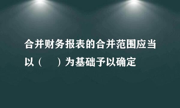 合并财务报表的合并范围应当以（ ）为基础予以确定