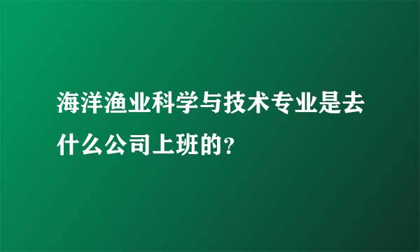 海洋渔业科学与技术专业是去什么公司上班的？