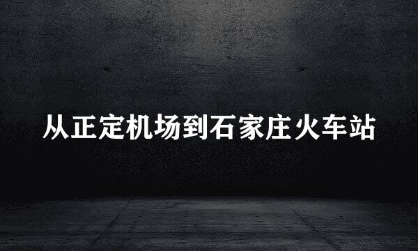 从正定机场到石家庄火车站