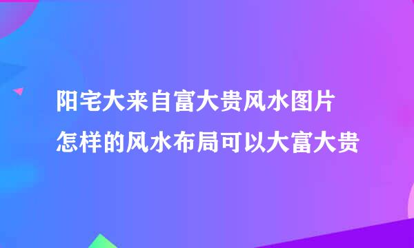 阳宅大来自富大贵风水图片 怎样的风水布局可以大富大贵