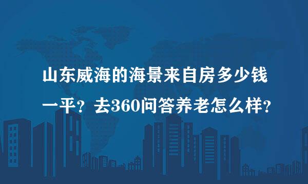 山东威海的海景来自房多少钱一平？去360问答养老怎么样？