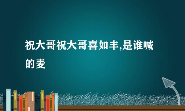 祝大哥祝大哥喜如丰,是谁喊的麦