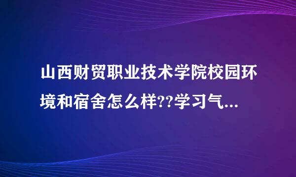 山西财贸职业技术学院校园环境和宿舍怎么样??学习气氛怎么样??专升本率高不高??求解答~!快台烟编宁触笔妈刘总改!