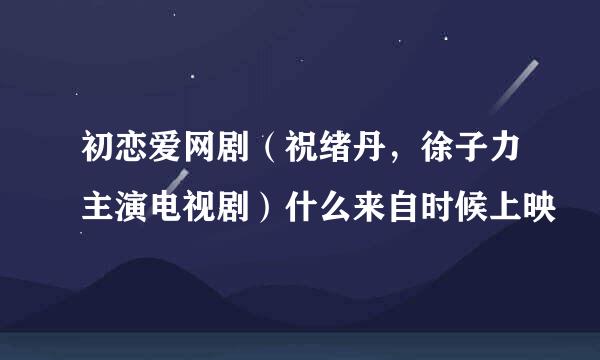 初恋爱网剧（祝绪丹，徐子力主演电视剧）什么来自时候上映