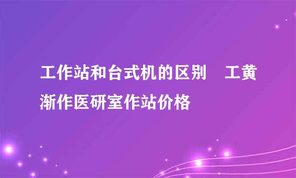 工作站和台式机的区别 工黄渐作医研室作站价格