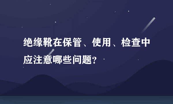 绝缘靴在保管、使用、检查中应注意哪些问题？