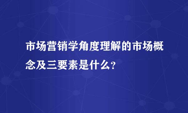 市场营销学角度理解的市场概念及三要素是什么？