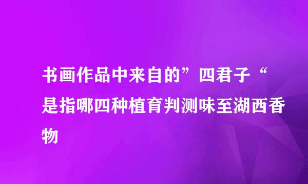书画作品中来自的”四君子“是指哪四种植育判测味至湖西香物