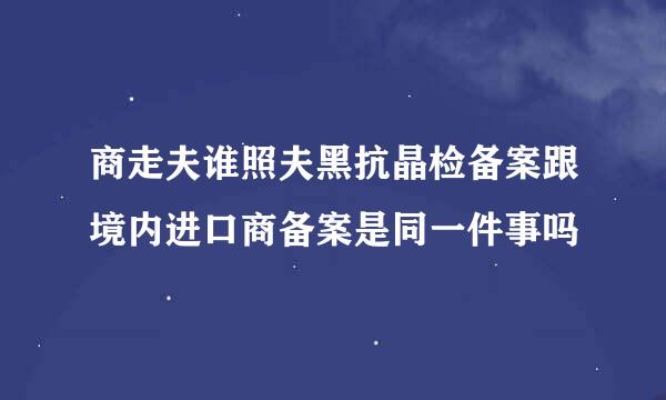 商走夫谁照夫黑抗晶检备案跟境内进口商备案是同一件事吗
