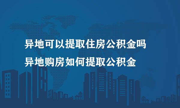 异地可以提取住房公积金吗 异地购房如何提取公积金