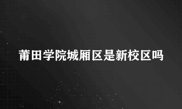 莆田学院城厢区是新校区吗