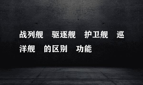 战列舰 驱逐舰 护卫舰 巡洋舰 的区别 功能
