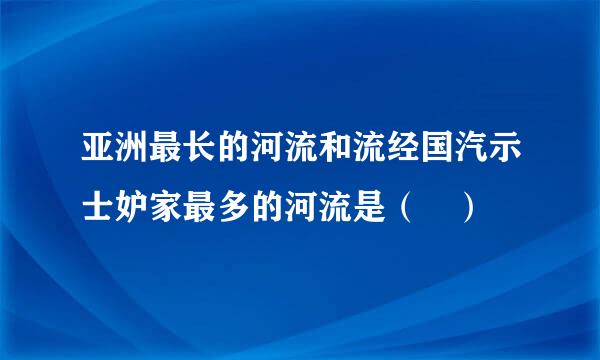 亚洲最长的河流和流经国汽示士妒家最多的河流是（ ）
