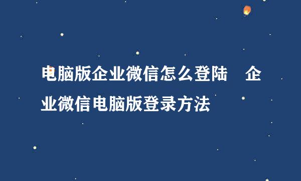 电脑版企业微信怎么登陆 企业微信电脑版登录方法