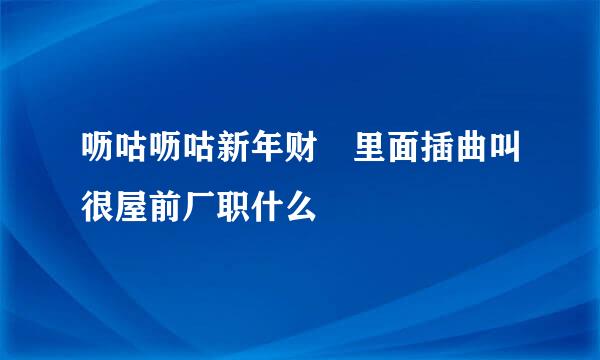 呖咕呖咕新年财 里面插曲叫很屋前厂职什么