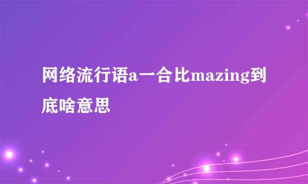 网络流行语a一合比mazing到底啥意思