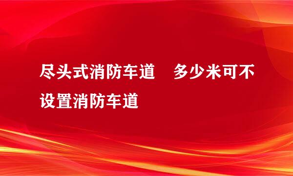 尽头式消防车道 多少米可不设置消防车道