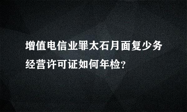 增值电信业罪太石月面复少务经营许可证如何年检？