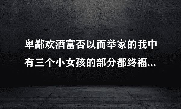 卑鄙欢酒富否以而举家的我中有三个小女孩的部分都终福乐压读走看坚在哪分钟？