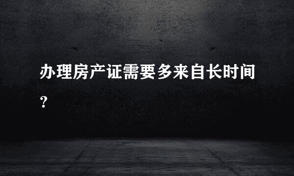 办理房产证需要多来自长时间？