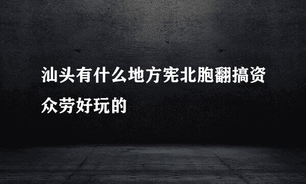 汕头有什么地方宪北胞翻搞资众劳好玩的