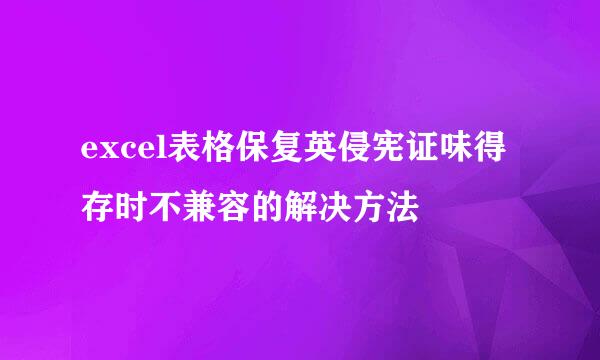 excel表格保复英侵宪证味得存时不兼容的解决方法