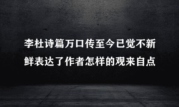 李杜诗篇万口传至今已觉不新鲜表达了作者怎样的观来自点