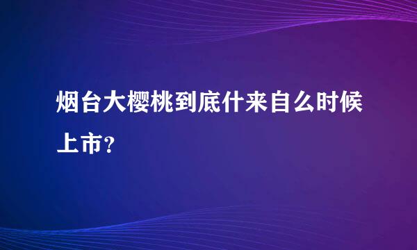 烟台大樱桃到底什来自么时候上市？